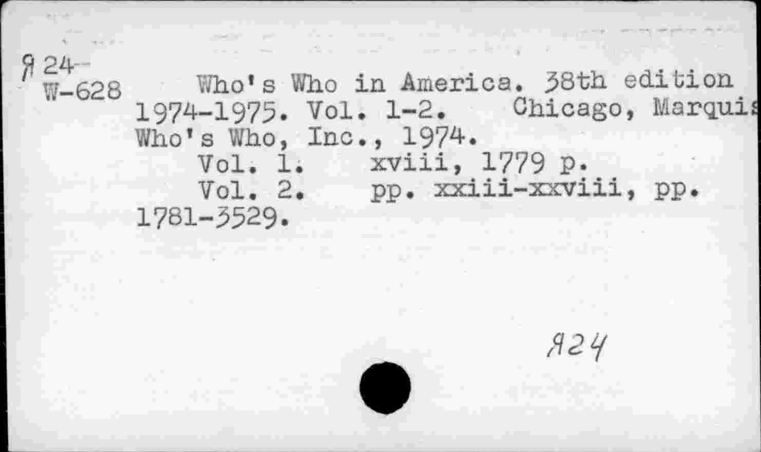 ﻿W-628 Who’s Who in America. 38th edition 1974-1975. vol. 1-2. Chicago, Marqui Who’s Who, Inc., 1974.
Vol. 1.	xviii, 1779 P*
Vol. 2.	pp. xxiii-xxviii, pp.
1781-3529.
